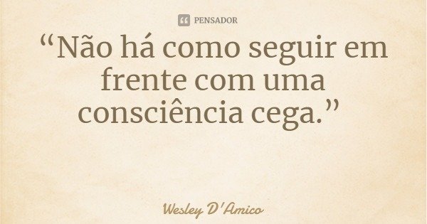 “Não há como seguir em frente com uma consciência cega.”... Frase de Wesley D'Amico.