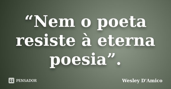 “Nem o poeta resiste à eterna poesia”.... Frase de Wesley D'Amico.