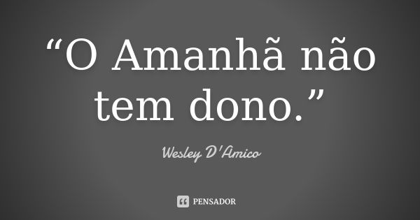 “O Amanhã não tem dono.”... Frase de Wesley D'Amico.