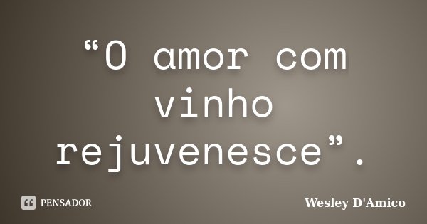 “O amor com vinho rejuvenesce”.... Frase de Wesley D'Amico.