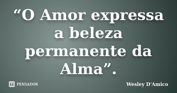 “O Amor expressa a beleza permanente da Alma”.... Frase de Wesley D'Amico.