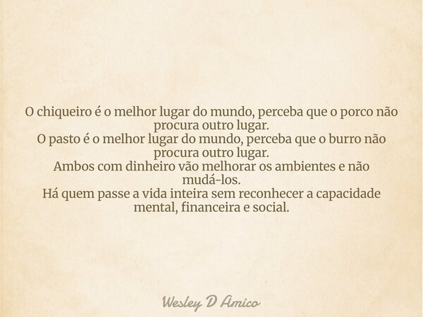 O chiqueiro é o melhor lugar do mundo, perceba que o porco não procura outro lugar. O pasto é o melhor lugar do mundo, perceba que o burro não procura outro lug... Frase de Wesley D Amico.