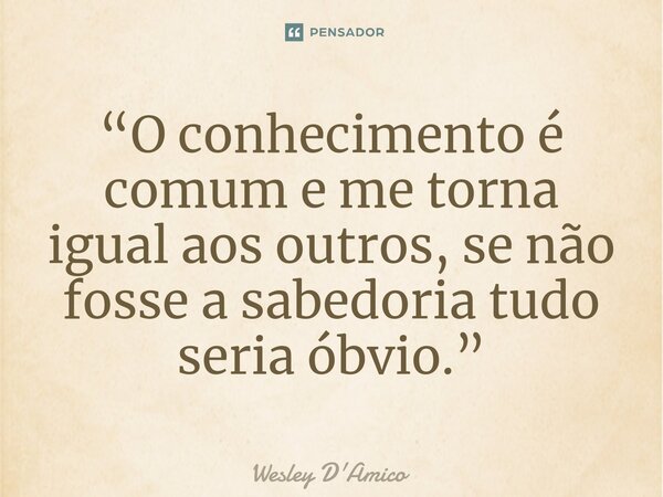 ⁠“O conhecimento é comum e me torna igual aos outros, se não fosse a sabedoria tudo seria óbvio.”... Frase de Wesley D'Amico.