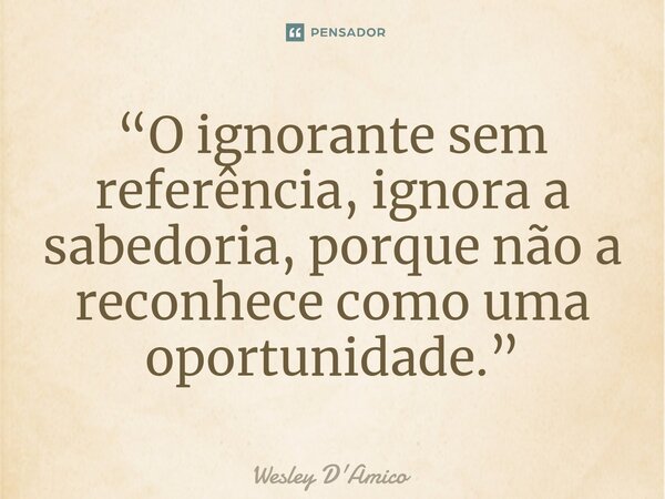 ⁠“O ignorante sem referência, ignora a sabedoria, porque não a reconhece como uma oportunidade.”... Frase de Wesley D'Amico.