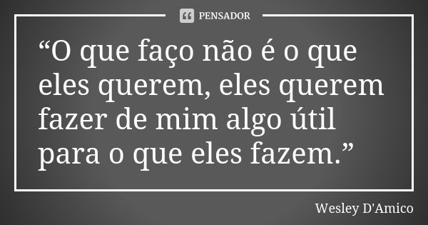 “O que faço não é o que eles querem, eles querem fazer de mim algo útil para o que eles fazem.”... Frase de Wesley D'Amico.