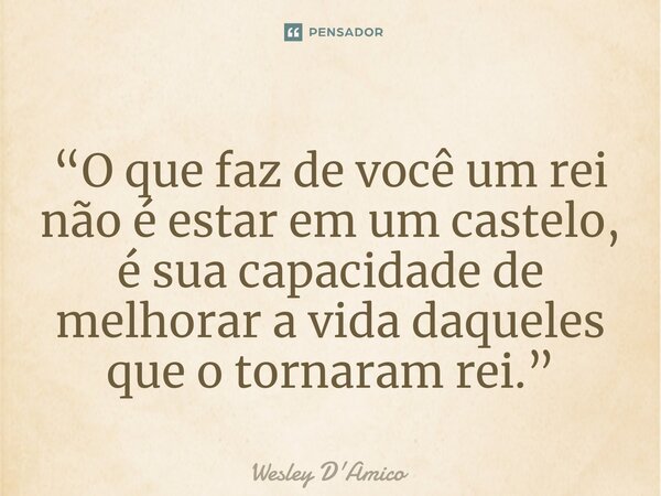 ⁠“O que faz de você um rei não é estar em um castelo, é sua capacidade de melhorar a vida daqueles que o tornaram rei.”... Frase de Wesley D'Amico.