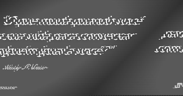 “O que muda quando você para sua vida para conversar com alguém igual a você?”... Frase de Wesley D'Amico.
