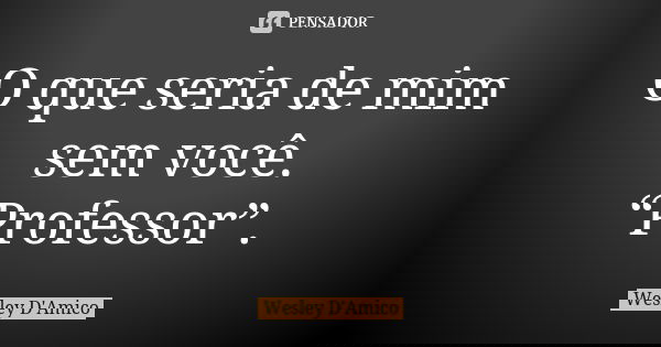 O que seria de mim sem você. “Professor”.... Frase de Wesley D'Amico.