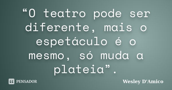 “O teatro pode ser diferente, mais o espetáculo é o mesmo, só muda a plateia”.... Frase de Wesley D'Amico.