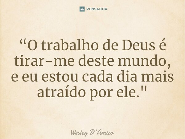 ⁠“O trabalho de Deus é tirar-me deste mundo, e eu estou cada dia mais atraído por ele."... Frase de Wesley D'Amico.