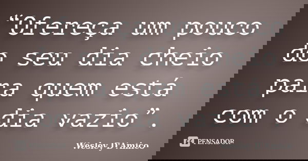 “Ofereça um pouco do seu dia cheio para quem está com o dia vazio”.... Frase de Wesley D'Amico.