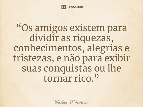 ⁠“Os amigos existem para dividir as riquezas, conhecimentos, alegrias e tristezas, e não para exibir suas conquistas ou lhe tornar rico.”... Frase de Wesley D'Amico.