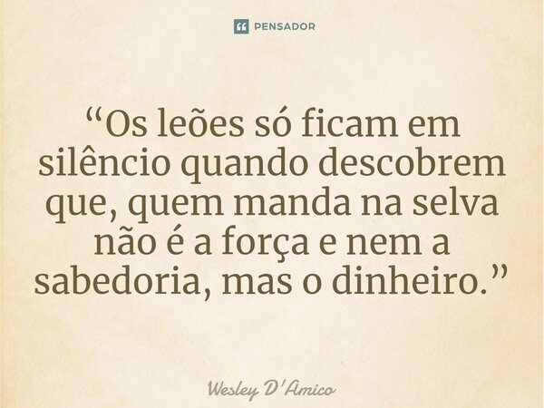 ⁠“Os leões só ficam em silêncio quando descobrem que, quem manda na selva não é a força e nem a sabedoria, mas o dinheiro.”... Frase de Wesley D'Amico.