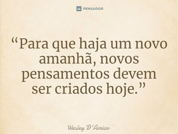 ⁠“Para que haja um novo amanhã, novos pensamentos devem ser criados hoje.”... Frase de Wesley D'Amico.