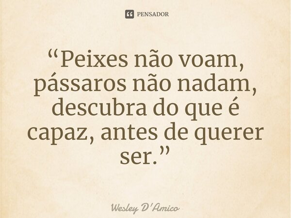 ⁠“Peixes não voam, pássaros não nadam, descubra do que é capaz, antes de querer ser.”... Frase de Wesley D'Amico.
