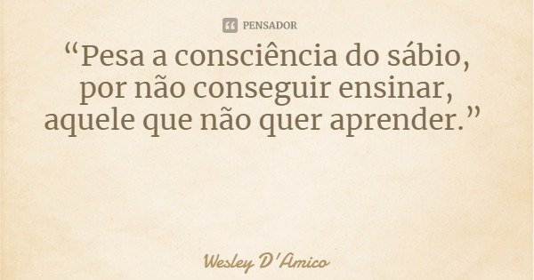 “Pesa a consciência do sábio, por não conseguir ensinar, aquele que não quer aprender.”... Frase de Wesley D'Amico.