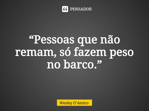 ⁠“Pessoas que não remam, só fazem peso no barco.”... Frase de Wesley D'Amico.