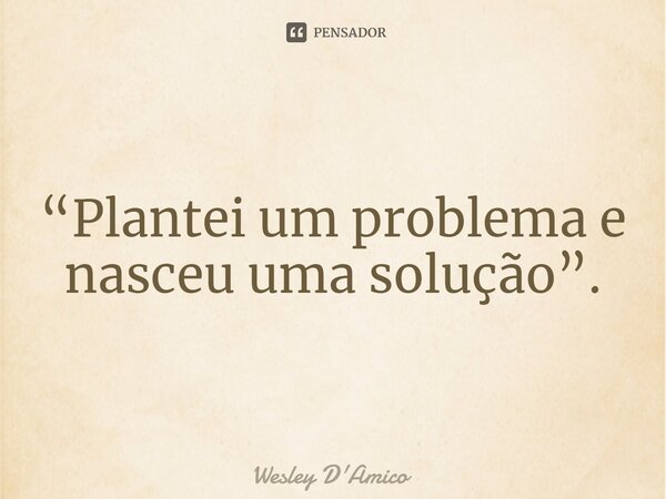 ⁠“Plantei um problema e nasceu uma solução”.... Frase de Wesley D'Amico.
