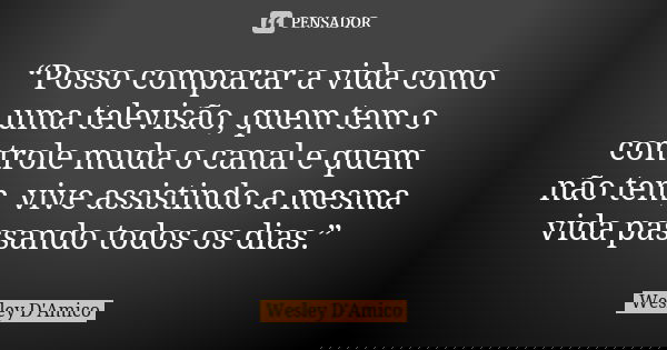“Posso comparar a vida como uma televisão, quem tem o controle muda o canal e quem não tem, vive assistindo a mesma vida passando todos os dias.”... Frase de Wesley D'Amico.