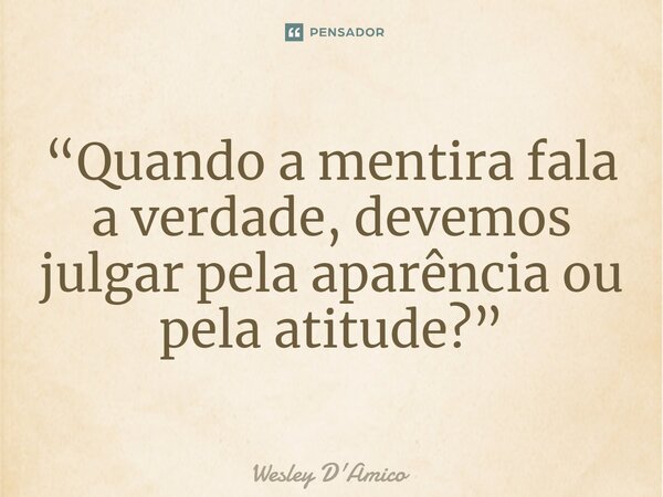 ⁠“Quando a mentira fala a verdade, devemos julgar pela aparência ou pela atitude?”... Frase de Wesley D'Amico.