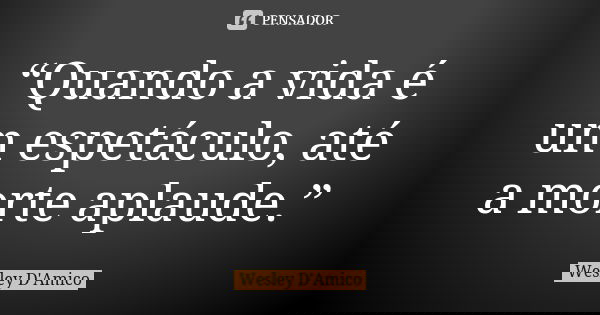 “Quando a vida é um espetáculo, até a morte aplaude.”... Frase de Wesley D'Amico.