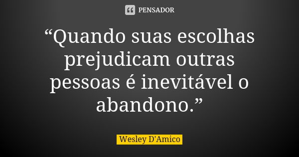 “Quando suas escolhas prejudicam outras pessoas é inevitável o abandono.”... Frase de Wesley D'Amico.