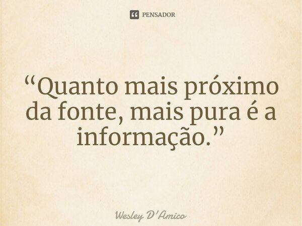 ⁠“Quanto mais próximo da fonte, mais pura é a informação.”... Frase de Wesley D'Amico.