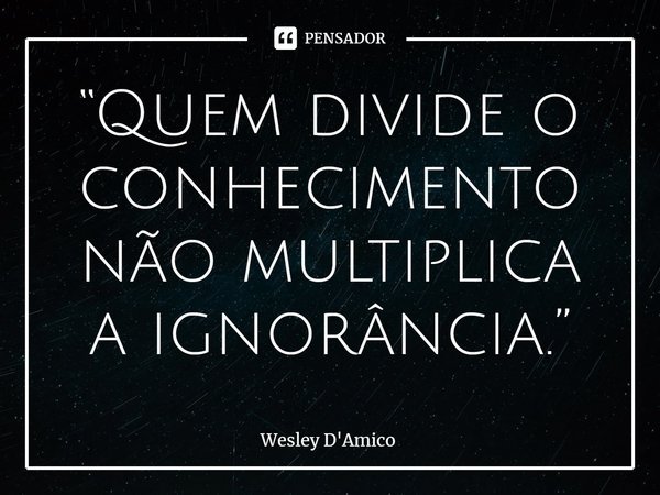 “Quem divide o conhecimento não multiplica a ignorância.”... Frase de Wesley D'Amico.