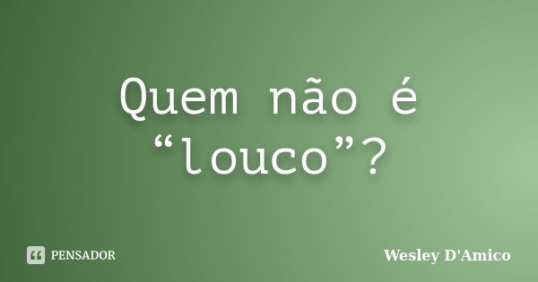 Quem não é “louco”?... Frase de Wesley D'Amico.