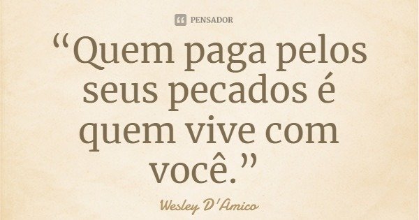“Quem paga pelos seus pecados é quem vive com você.”... Frase de Wesley D'Amico.