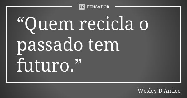 “Quem recicla o passado tem futuro.”... Frase de Wesley D'Amico.