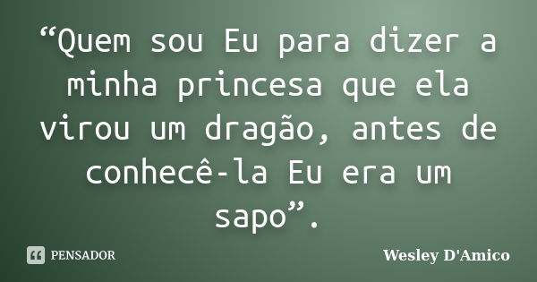 “Quem sou Eu para dizer a minha princesa que ela virou um dragão, antes de conhecê-la Eu era um sapo”.... Frase de Wesley D'Amico.
