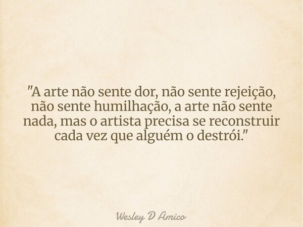 "A arte não sente dor, não sente rejeição, não sente humilhação, a arte não sente nada, mas o artista precisa se reconstruir cada vez que alguém o destrói.... Frase de Wesley D Amico.