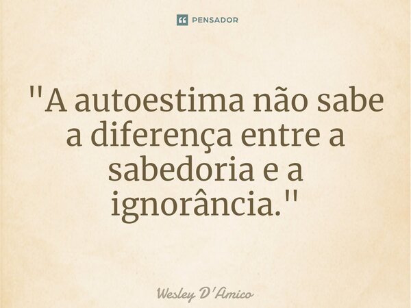 ⁠"A autoestima não sabe a diferença entre a sabedoria e a ignorância."... Frase de Wesley D'Amico.