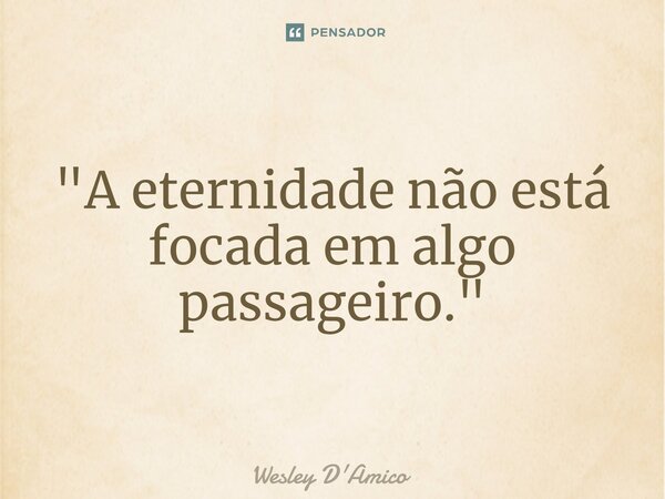 ⁠"A eternidade não está focada em algo passageiro."... Frase de Wesley D'Amico.