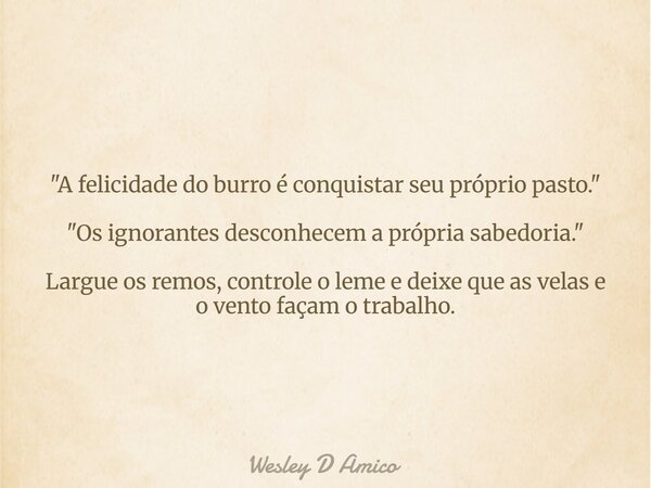 "A felicidade do burro é conquistar seu próprio pasto." "Os ignorantes desconhecem a própria sabedoria." Largue os remos, controle o leme e ... Frase de Wesley D Amico.