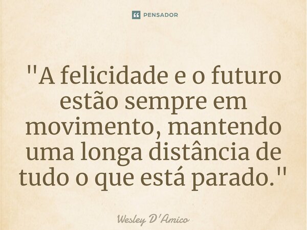⁠"A felicidade e o futuro estão sempre em movimento, mantendo uma longa distância de tudo o que está parado."... Frase de Wesley D'Amico.
