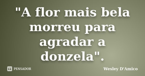 "A flor mais bela morreu para agradar a donzela".... Frase de Wesley D'Amico.