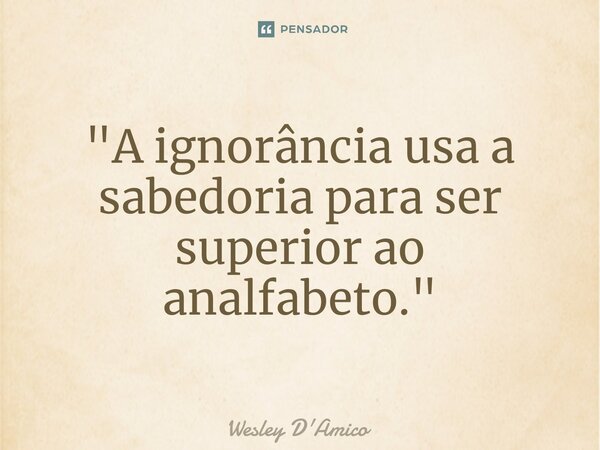 ⁠"A ignorância usa a sabedoria para ser superior ao analfabeto."... Frase de Wesley D'Amico.