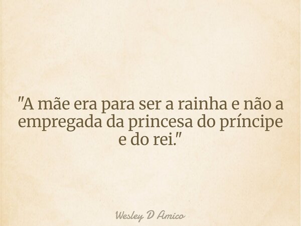"A mãe era para ser a rainha e não a empregada da princesa do príncipe e do rei."... Frase de Wesley D Amico.