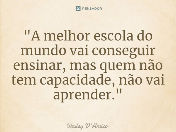 "A melhor escola do mundo vai conseguir ensinar, mas quem não tem capacidade, não vai aprender."... Frase de Wesley D'Amico.