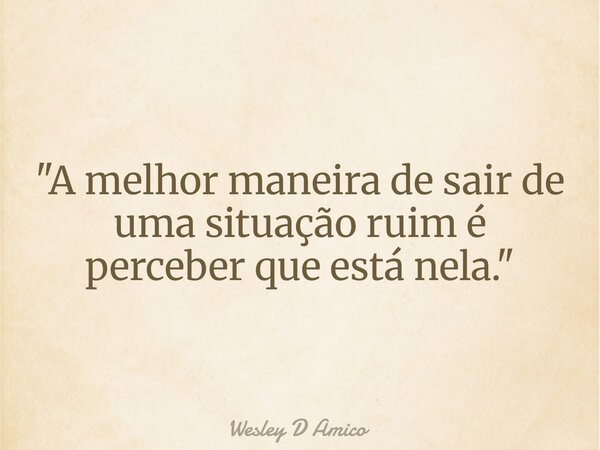 "A melhor maneira de sair de uma situação ruim é perceber que está nela."... Frase de Wesley D Amico.
