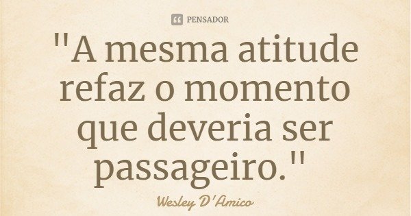 "A mesma atitude refaz o momento que deveria ser passageiro."... Frase de Wesley D'Amico.