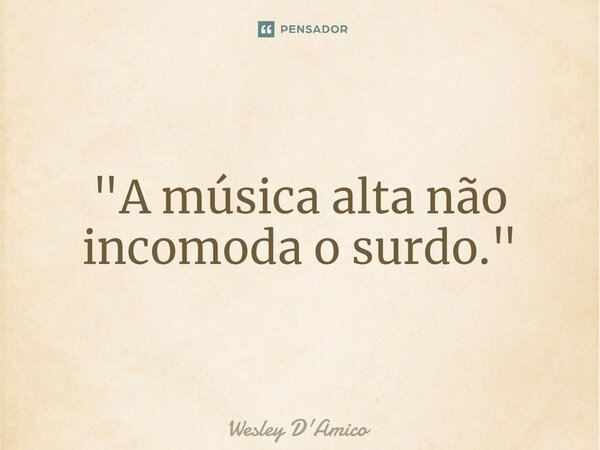 ⁠"A música alta não incomoda o surdo."... Frase de Wesley D'Amico.