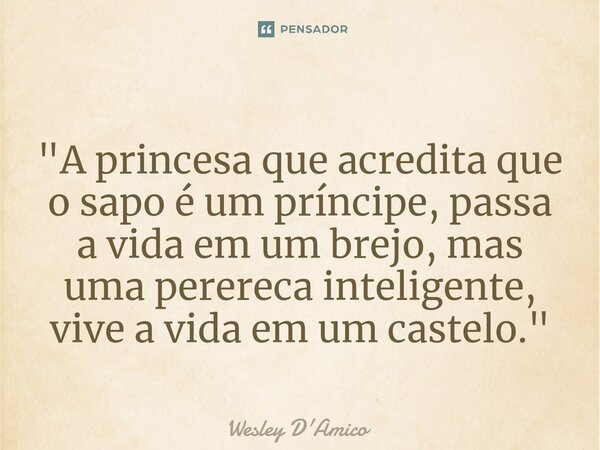 ⁠"A princesa que acredita que o sapo é um príncipe, passa a vida em um brejo, mas uma perereca inteligente, vive a vida em um castelo."... Frase de Wesley D'Amico.