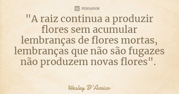 "A raiz continua a produzir flores sem acumular lembranças de flores mortas, lembranças que não são fugazes não produzem novas flores".... Frase de Wesley D'Amico.