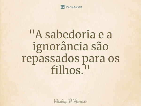 ⁠"A sabedoria e a ignorância são repassados para os filhos."... Frase de Wesley D'Amico.