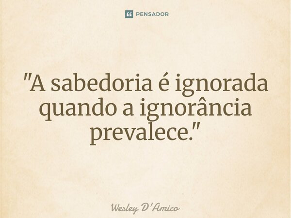 ⁠"A sabedoria é ignorada quando a ignorância prevalece."... Frase de Wesley D'Amico.