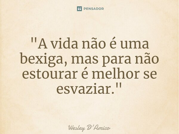 ⁠"A vida não é uma bexiga, mas para não estourar é melhor se esvaziar."... Frase de Wesley D'Amico.