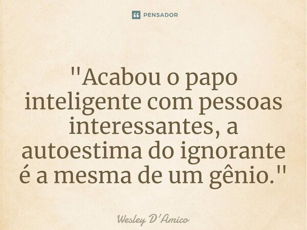 ⁠"Acabou o papo inteligente com pessoas interessantes, a autoestima do ignorante é a mesma de um gênio."... Frase de Wesley D'Amico.